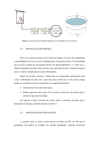  
Figura 3. Esquema da Fossa Séptica Biodigestora com detalhe do Caixa Coletora

 

3.4.

INSTALAÇÃO DO SISTEMA

Deve ser cavado um buraco com 2 metros de largura, 6 metros de comprimento
e profundidade de 60 cm, no local escolhido para a instalação da fossa. É recomendado
que as caixas estejam em um pequeno declive de aproximadamente 1 %. Para isso, o
fundo da segunda caixa deve ficar cerca de 4 cm mais baixo do que o fundo da primeira
caixa, o mesmo valendo para as caixas subsequentes.
Depois de cavado o buraco, o fundo deve ser compactado manualmente para
evitar a deformação do solo com o peso das caixas. Feito isso, as três caixas d’água
podem ser colocadas no local, respeitando-se as seguintes dimensões:
•

Distância de 50 cm entre cada caixa;

•

Bordas superiores das caixas 10 cm acima do nível do solo (para evitar a
entrada de água de enxurrada).

Em seguida, é feita a inserção das caixas, tubos e conexões, no local, com a
finalização do sistema, conforme descrito no item 3.5.

3.5.

MONTAGEM DAS TUBULAÇÕES

A conexão entre as caixas é feita através de tubos de PVC de 100 mm (4
polegadas), que podem ser cortados no tamanho apropriado, conforme descrições

 