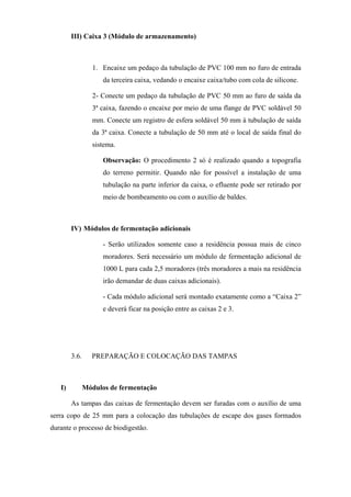 III) Caixa 3 (Módulo de armazenamento)

1. Encaixe um pedaço da tubulação de PVC 100 mm no furo de entrada
da terceira caixa, vedando o encaixe caixa/tubo com cola de silicone.
2- Conecte um pedaço da tubulação de PVC 50 mm ao furo de saída da
3ª caixa, fazendo o encaixe por meio de uma flange de PVC soldável 50
mm. Conecte um registro de esfera soldável 50 mm à tubulação de saída
da 3ª caixa. Conecte a tubulação de 50 mm até o local de saída final do
sistema.
Observação: O procedimento 2 só é realizado quando a topografia
do terreno permitir. Quando não for possível a instalação de uma
tubulação na parte inferior da caixa, o efluente pode ser retirado por
meio de bombeamento ou com o auxílio de baldes.

IV) Módulos de fermentação adicionais
- Serão utilizados somente caso a residência possua mais de cinco
moradores. Será necessário um módulo de fermentação adicional de
1000 L para cada 2,5 moradores (três moradores a mais na residência
irão demandar de duas caixas adicionais).
- Cada módulo adicional será montado exatamente como a “Caixa 2”
e deverá ficar na posição entre as caixas 2 e 3.

3.6.

I)

PREPARAÇÃO E COLOCAÇÃO DAS TAMPAS

Módulos de fermentação
As tampas das caixas de fermentação devem ser furadas com o auxílio de uma

serra copo de 25 mm para a colocação das tubulações de escape dos gases formados
durante o processo de biodigestão.

 