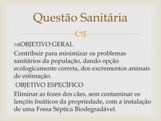 
OBJETIVO GERAL
Contribuir para minimizar os problemas
sanitários da população, dando opção
ecologicamente correta, dos excrementos animais
de estimação.
OBJETIVO ESPECÍFICO
Eliminar as fezes dos cães, sem contaminar os
lençóis freáticos da propriedade, com a instalação
de uma Fossa Séptica Biodegradável.
Questão Sanitária