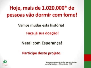 Hoje, mais de 1.020.000* de
pessoas vão dormir com fome!
    Vamos mudar esta história!
        Faça já sua doação!

     Natal com Esperança!

      Participe deste projeto.

                    *Dados da Organização das Nações Unidas
                    para Agricultura e Alimentação - FAO
 