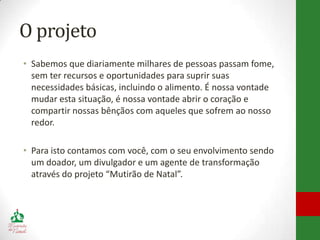 O projeto
• Sabemos que diariamente milhares de pessoas passam fome,
  sem ter recursos e oportunidades para suprir suas
  necessidades básicas, incluindo o alimento. É nossa vontade
  mudar esta situação, é nossa vontade abrir o coração e
  compartir nossas bênçãos com aqueles que sofrem ao nosso
  redor.

• Para isto contamos com você, com o seu envolvimento sendo
  um doador, um divulgador e um agente de transformação
  através do projeto “Mutirão de Natal”.
 
