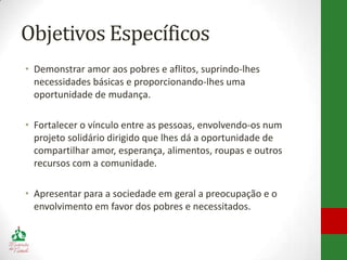 Objetivos Específicos
• Demonstrar amor aos pobres e aflitos, suprindo-lhes
  necessidades básicas e proporcionando-lhes uma
  oportunidade de mudança.

• Fortalecer o vínculo entre as pessoas, envolvendo-os num
  projeto solidário dirigido que lhes dá a oportunidade de
  compartilhar amor, esperança, alimentos, roupas e outros
  recursos com a comunidade.

• Apresentar para a sociedade em geral a preocupação e o
  envolvimento em favor dos pobres e necessitados.
 