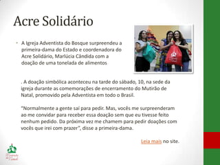 Acre Solidário
• A Igreja Adventista do Bosque surpreendeu a
  primeira-dama do Estado e coordenadora do
  Acre Solidário, Marlúcia Cândida com a
  doação de uma tonelada de alimentos


  . A doação simbólica aconteceu na tarde do sábado, 10, na sede da
  igreja durante as comemorações de encerramento do Mutirão de
  Natal, promovido pela Adventista em todo o Brasil.

  “Normalmente a gente saí para pedir. Mas, vocês me surpreenderam
  ao me convidar para receber essa doação sem que eu tivesse feito
  nenhum pedido. Da próxima vez me chamem para pedir doações com
  vocês que irei com prazer”, disse a primeira-dama.

                                                      Leia mais no site.
 