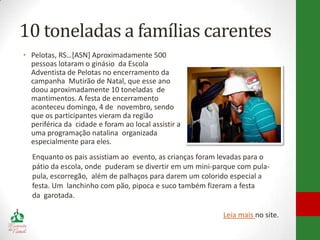10 toneladas a famílias carentes
• Pelotas, RS…[ASN] Aproximadamente 500
  pessoas lotaram o ginásio da Escola
  Adventista de Pelotas no encerramento da
  campanha Mutirão de Natal, que esse ano
  doou aproximadamente 10 toneladas de
  mantimentos. A festa de encerramento
  aconteceu domingo, 4 de novembro, sendo
  que os participantes vieram da região
  periférica da cidade e foram ao local assistir a
  uma programação natalina organizada
  especialmente para eles.
  Enquanto os pais assistiam ao evento, as crianças foram levadas para o
  pátio da escola, onde puderam se divertir em um mini-parque com pula-
  pula, escorregão, além de palhaços para darem um colorido especial a
  festa. Um lanchinho com pão, pipoca e suco também fizeram a festa
  da garotada.

                                                          Leia mais no site.
 