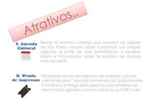 1. Agenda
Cultural
Reúne os eventos culturais que ocorrem na cidade
de São Paulo. Usuário pode customizar sua própria
agenda, a partir de suas preferências e receber
avisos e informações sobre os eventos de acordo
com seu perfil.
2. Venda
de ingressos
.
Irá realizar venda de ingressos de eventos culturais,
cobrando uma “taxa de conveniência” padronizada.
E facilitar a entrega deles para os consumidores ao
serem todos gerados como e-ticket ou por QR code.
 