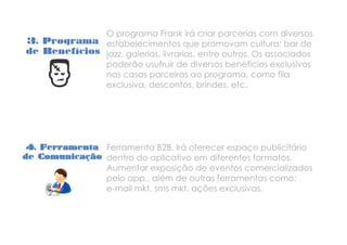 3. Programa
de Benefícios
O programa Frank irá criar parcerias com diversos
estabelecimentos que promovam cultura: bar de
jazz, galerias, livrarias, entre outros. Os associados
poderão usufruir de diversos benefícios exclusivos
nas casas parceiras ao programa, como fila
exclusiva, descontos, brindes, etc.
4. Ferramenta
de Comunicação
Ferramenta B2B. Irá oferecer espaço publicitário
dentro do aplicativo em diferentes formatos.
Aumentar exposição de eventos comercializados
pelo app., além de outras ferramentas como:
e-mail mkt, sms mkt, ações exclusivas.
 