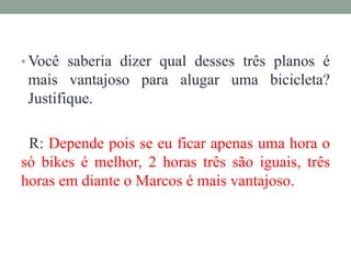 • Você saberia dizer qual desses três planos é
mais vantajoso para alugar uma bicicleta?
Justifique.
R: Depende pois se eu ficar apenas uma hora o
só bikes é melhor, 2 horas três são iguais, três
horas em diante o Marcos é mais vantajoso.
 
