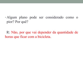 • Algum plano pode ser considerado como o
pior? Por quê?
R: Não, por que vai depender da quantidade de
horas que ficar com a bicicleta.
 