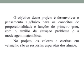 O objetivo desse projeto é desenvolver o
pensamento algébrico para os conceitos de
proporcionalidade e funções de primeiro grau,
com o auxilio da situação problema e a
modelagem matemática.
No projeto, os valores e escritas em
vermelho são as respostas esperadas dos alunos.
 