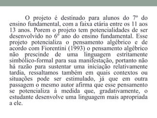 O projeto é destinado para alunos do 7º do
ensino fundamental, com a faixa etária entre os 11 aos
13 anos. Porem o projeto tem potencialidades de ser
desenvolvido no 6º ano do ensino fundamental. Esse
projeto potencializa o pensamento algébrico e de
acordo com Fiorentini (1993) o pensamento algébrico
não prescinde de uma linguagem estritamente
simbólico-formal para sua manifestação, portanto não
há razão para sustentar uma iniciação relativamente
tardia, ressaltamos também em quais contextos ou
situações pode ser estimulado, já que em outra
passagem o mesmo autor afirma que esse pensamento
se potencializa à medida que, gradativamente, o
estudante desenvolve uma linguagem mais apropriada
a ele.
 
