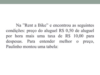 Na ”Rent a Bike” e encontrou as seguintes
condições: preço do aluguel R$ 0,50 de aluguel
por hora mais uma taxa de R$ 10,00 para
despesas. Para entender melhor o preço,
Paulinho montou uma tabela:
 