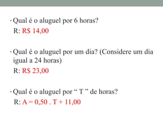 • Qual é o aluguel por 6 horas?
R: R$ 14,00
• Qual é o aluguel por um dia? (Considere um dia
igual a 24 horas)
R: R$ 23,00
• Qual é o aluguel por “ T ” de horas?
R: A = 0,50 . T + 11,00
 