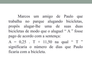 Marcos um amigo de Paulo que
trabalha no parque alugando bicicletas,
propôs alugar-lhe uma de suas duas
bicicletas de modo que o aluguel “ A ” fosse
pago de acordo com a sentença:
A = 0,25 . T + 11,50 na qual “ T ”
significaria o número de dias que Paulo
ficaria com a bicicleta.
 