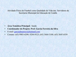 Atividade Física do Futebol como Qualidade de Vida dos  Servidores da Secretaria Municipal de Educação de Cuiabá. Área Temática Principal:  Saúde Coordenador do Projeto: Prof. Garcia Ferreira da Silva E-mail:  [email_address] Contato: (65) 9903-4290; 9284-9523; (65) 3664-3188; (65) 3645 6558 