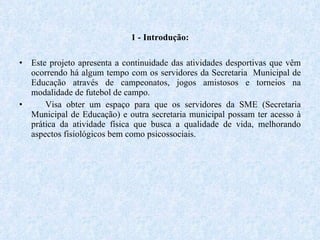 1 - Introdução: Este projeto apresenta a continuidade das atividades desportivas que vêm ocorrendo há algum tempo com os servidores da Secretaria  Municipal de Educação através de campeonatos, jogos amistosos e torneios na modalidade de futebol de campo.  Visa obter um espaço para que os servidores da SME (Secretaria Municipal de Educação) e outra secretaria municipal possam ter acesso à prática da atividade física que busca a qualidade de vida, melhorando aspectos fisiológicos bem como psicossociais. 