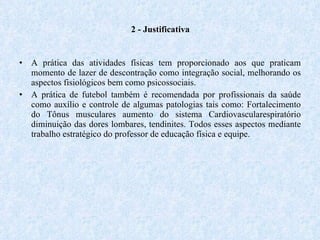 2 - Justificativa A prática das atividades físicas tem proporcionado aos que praticam momento de lazer de descontração como integração social, melhorando os aspectos fisiológicos bem como psicossociais. A prática de futebol também é recomendada por profissionais da saúde como auxílio e controle de algumas patologias tais como: Fortalecimento do Tônus musculares aumento do sistema Cardiovascularespiratório diminuição das dores lombares, tendinites. Todos esses aspectos mediante trabalho estratégico do professor de educação física e equipe. 