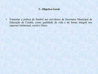 3 - Objetivo Geral Fomentar a prática do futebol aos servidores da Secretaria Municipal de Educação de Cuiabá, como qualidade de vida e de forma integral nos aspectos intelectual, social e físico. 
