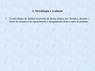 4- Metodologia e Avaliação As atividades de futebol ocorrerão de forma prática nos feriados, durante e finais de semana com aquecimento e alongamento antes e após as partidas. 