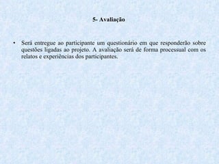   5- Avaliação  Será entregue ao participante um questionário em que responderão sobre questões ligadas ao projeto. A avaliação será de forma processual com os relatos e experiências dos participantes.  