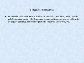 6- Recursos Necessários  O material utilizado para a prática do futebol: Uma bola, apito, bomba, calção, camisa, meia, rede de campo, taxa de arbitragem, taxa da utilização do espaço (campo), material de primeiro socorros, transporte, etc. 