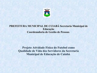 PREFEITURA MUNICIPAL DE CUIABÁ Secretaria Municipal de Educação Coordenadoria de Gestão de Pessoas    Projeto Atividade Física do Futebol como Qualidade de Vida dos Servidores da Secretaria Municipal de Educação de Cuiabá . 