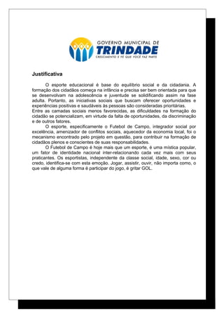 Justificativa
O esporte educacional é base do equilíbrio social e da cidadania. A
formação dos cidadãos começa na infância e precisa ser bem orientada para que
se desenvolvam na adolescência e juventude se solidificando assim na fase
adulta. Portanto, as iniciativas sociais que buscam oferecer oportunidades e
experiências positivas e saudáveis às pessoas são consideradas prioritárias.
Entre as camadas sociais menos favorecidas, as dificuldades na formação do
cidadão se potencializam, em virtude da falta de oportunidades, da discriminação
e de outros fatores.
O esporte, especificamente o Futebol de Campo, integrador social por
excelência, amenizador de conflitos sociais, aquecedor da economia local, foi o
mecanismo encontrado pelo projeto em questão, para contribuir na formação de
cidadãos plenos e conscientes de suas responsabilidades.
O Futebol de Campo é hoje mais que um esporte, é uma mística popular,
um fator de identidade nacional inter-relacionando cada vez mais com seus
praticantes. Os esportistas, independente da classe social, idade, sexo, cor ou
credo, identifica-se com esta emoção. Jogar, assistir, ouvir, não importa como, o
que vale de alguma forma é participar do jogo, é gritar GOL.
 