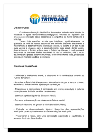 Objetivo Geral
Contribuir na formação de cidadãos, buscando a inclusão social através de
iniciativas e ações técnico-didático-pedagógicas, voltadas ao equilíbrio dos
processos de interação social cooperativa e competitiva de forma consciente e
reflexiva.
Temos hoje questões sociais que interferem significativamente na
qualidade de vida de nossos esportistas em trindade, afetando diretamente e
indiretamente o desenvolvimento intelectual e social. O esporte é um dos meios
mais viáveis e eficazes para o desenvolvimento psico-social. Sendo assim,
desenvolvemos o Projeto voltado para o Futebol de Campo, o qual envolverá
esportistas de diferentes idades, moradores ou não do município, com o intuito
de promover a prática esportiva municipal, o desenvolvimento físico, psicológico
e social, de maneira saudável e orientada.
Objetivos Específicos
- Promover o intercâmbio social, a autonomia e a solidariedade através do
Futebol de Campo;
- Incentivar o Futebol de Campo como alternativo às drogas e tempos ociosos,
estimulando à vida saudável e prevenção de doenças;
- Proporcionar a oportunidade à participação em eventos esportivos e culturais
como gincanas, festivais, torneios, campeonatos;
- Estimular a prática regular de atividades físicas;
- Promover a descontração e o relaxamento físico e mental;
- Estimular o trabalho em grupo e a convivência comunitária;
- Estimular o desenvolvimento técnico, desportivo das representações
municipais, para o aproveitamento em futuras seleções municipais;
- Proporcionar a todos, com uma competição organizada e equilibrada, o
aumento do círculo de amizades.
 