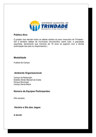 Público Alvo
O projeto visa atender todos os atletas adultos do sexo masculino de Trindade -
GO e também atletas de municípios circunscritos, sobre tudo, a população
esportista. (lembrando que menores de 18 anos só jogaram com a devida
autorização dos pais ou responsáveis.)
Modalidade
Futebol de Campo
Ambiente Organizacional:
Campo da Redenção
Estádio Abrão Manoel da Costa
Parque Municipal
Campo Santa Maria
Número de Equipes Participantes:
Oito equipes
Horário e Dia dos Jogos:
A decidir
 