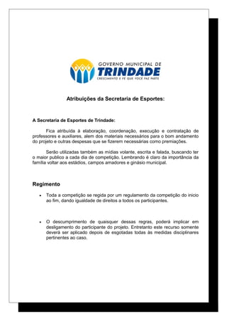 Atribuições da Secretaria de Esportes:
A Secretaria de Esportes de Trindade:
Fica atribuída à elaboração, coordenação, execução e contratação de
professores e auxiliares, alem dos materiais necessários para o bom andamento
do projeto e outras despesas que se fizerem necessárias como premiações.
Serão utilizadas também as mídias volante, escrita e falada, buscando ter
o maior publico a cada dia de competição. Lembrando é claro da importância da
família voltar aos estádios, campos amadores e ginásio municipal.
Regimento
• Toda a competição se regida por um regulamento da competição do inicio
ao fim, dando igualdade de direitos a todos os participantes.
• O descumprimento de quaisquer dessas regras, poderá implicar em
desligamento do participante do projeto. Entretanto este recurso somente
deverá ser aplicado depois de esgotadas todas às medidas disciplinares
pertinentes ao caso.
 