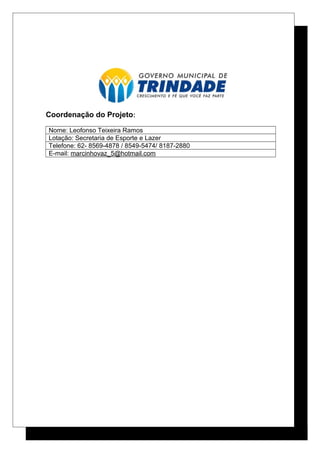 Coordenação do Projeto:
Nome: Leofonso Teixeira Ramos
Lotação: Secretaria de Esporte e Lazer
Telefone: 62- 8569-4878 / 8549-5474/ 8187-2880
E-mail: marcinhovaz_5@hotmail.com
 