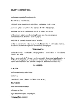 OBJETIVOS ESPECÍFICOS:
ensinar as regras de futebol soçayte;
dar ênfase na socialização;
contribuir para o desenvolvimento físico, psicológico e nutricional;
ensinar e aplicar os fundamentos técnicos do futebol de campo;
ensinar e aplicar os fundamentos táticos do futebol de campo;
evidenciar em todo momento a disciplina e o respeito aos colegas e
professores antes, durante e após os jogos;
participar de campeonatos de futebol amador;
avaliar periodicamente o desenvolvimento, físico motor de habilidades motoras,
psicológico e de socialização dos beneficiados pelo projeto.
PÚBLICO ALVO:
Serão atendidos e beneficiados pelo projeto toda a comunidade de Trindade no
centro e no Leste.
Com o andamento do Projeto e o apoio necessário da secretaria de Esportes e
Prefeitura municipal, num futuro próximo estaremos promovendo também o
futebol feminino dentro das mesmas categorias, a exemplo do masculino.
RECURSOS:
HUMANO:
professores de educação física;
auxiliares;
coordenador geral (SECRETARIA DE ESPORTES)
MATERIAIS:
bolas de futebol de campo;
coletes amarelos;
jogos de camisas para competições.
PREMIAÇÕES: ??????
 