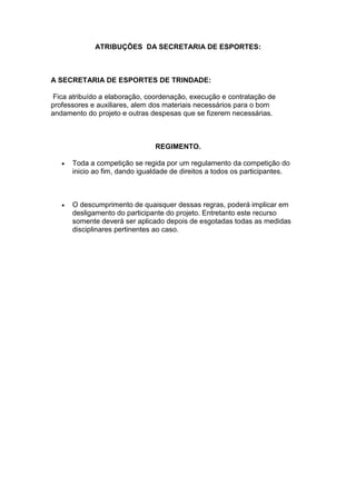 ATRIBUÇÕES DA SECRETARIA DE ESPORTES:
A SECRETARIA DE ESPORTES DE TRINDADE:
Fica atribuído a elaboração, coordenação, execução e contratação de
professores e auxiliares, alem dos materiais necessários para o bom
andamento do projeto e outras despesas que se fizerem necessárias.
REGIMENTO.
 Toda a competição se regida por um regulamento da competição do
inicio ao fim, dando igualdade de direitos a todos os participantes.
 O descumprimento de quaisquer dessas regras, poderá implicar em
desligamento do participante do projeto. Entretanto este recurso
somente deverá ser aplicado depois de esgotadas todas as medidas
disciplinares pertinentes ao caso.
 