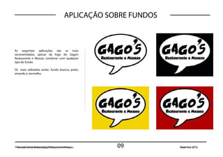 APLICAÇÃO SOBRE FUNDOS



As seguintes aplicações são as mais
recomendadas, apesar da logo do Gago’s
Restaurante e Massas combinar com qualquer
tipo de fundo.

Os mais utilizados serão.: fundo branco, preto,
amarelo e vermelho.




Manual de Uso dada Marca Gago’s RestauranteMassas
 Manual de Uso Marca Gago’s Restaurante e e Massas   09           Dezembro 2012.
 