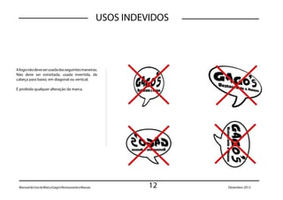 USOS INDEVIDOS



A logo não deve ser usada das seguintes maneiras.
Não deve ser estreitada, usada invertida, de
cabeça para baixo, em diagonal ou vertical.

É proibida qualquer alteração da marca.




 Manual de Uso da Marca Gago’s Restaurante e Massas             12     Dezembro 2012.
 