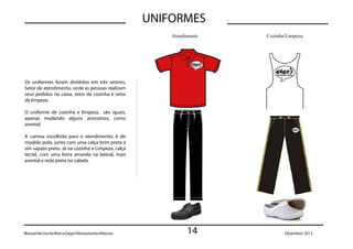 UNIFORMES
                                                         Atendimento   Cozinha/Limpeza




Os uniformes foram divididos em três setores.
Setor de atendimento, onde as pessoas realizam
seus pedidos no caixa, setor de cozinha e setor
de limpeza.

O uniforme de cozinha e limpeza, são iguais,
apenas mudando alguns acessórios, como
avental.

A camisa escolhida para o atendimento, é do
modelo polo, junto com uma calça brim preta e
um sapato preto. Já na cozinha e Limpeza, calça
tectel, com uma listra amarela na lateral, mais
avental e rede preta no cabelo.




Manual de Uso da Marca Gago’s Restaurante e Massas             14             Dezembro 2012.
 