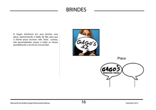 BRINDES



   O Gago’s distribuirá em seus lanches uma
   placa, representando o balão de fala, para que
   o cliente possa escrever nele. Terão canetas,
   não personalizadas, presas a todas as mesas,
   possibilitando a escrita do consumidor.




Manual de Uso da Marca Gago’s Restaurante e Massas        16   Dezembro 2012.
 