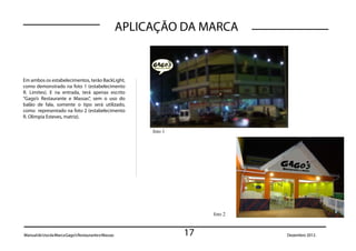 APLICAÇÃO DA MARCA



Em ambos os estabelecimentos, terão BackLight,
como demonstrado na foto 1 (estabelecimento
R. Limites). E na entrada, terá apenas escrito
“Gago’s Restaurante e Massas”, sem o uso do
balão de fala, somente o tipo será utilizado,
como representado na foto 2 (estabelecimento
R. Olimpia Esteves, matriz).

                                                          foto 1




                                                                        foto 2



Manual de Uso da Marca Gago’s Restaurante e Massas                 17            Dezembro 2012.
 