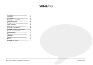 SUMÁRIO

  Introdução..................................................   01
  Logomarca.................................................     02
  Assinaturas................................................... 03
  Proporções e medições.............................. 04
  Zona de Exclusão.......................................        05
  Reduções mínimas ..................................... 06
  Cores da marca.........................................        07
  Variantes....................................................  08
  Aplicação sobre fundos............................... 09
  Aplicação sobre fundos instáveis................. 10
  Versões monocromáticas........................... 11
  Usos indevidos...........................................      12
  Tipografia...................................................  13
  Uniforme...................................................    14
  Papelaria....................................................  15
  Brindes....................................................... 16
  Aplicação da Marca..................................... 17




Manual de Uso da Marca Gago’s Restaurante e Massas
Manual de Uso da Marca Gago’s Restaurante e Massas                              Dezembro 2012. 2012.
                                                                                    Dezembro
 