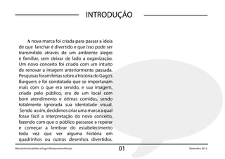 INTRODUÇÃO


       A nova marca foi criada para passar a ideia
   de que lanchar é divertido e que isso pode ser
   transmitido através de um ambiente alegre
   e familiar, sem deixar de lado a organização.
   Um novo conceito foi criado com um intuito
   de renovar a imagem anteriormente passada.
   Pesquisas foram feitas sobre a história do Gago’s
   Burguers e foi constatado que se importavam
   mais com o que era servido, e sua imagem,
   criada pelo público, era de um local com
   bom atendimento e ótimas comidas, sendo
   totalmente ignorada sua identidade visual.
    Sendo assim, decidimos criar uma marca a qual
   fosse fácil a interpretação do novo conceito,
   fazendo com que o público passasse a reparar
   e começar a lembrar do estabelecimento
   toda vez que ver alguma história em
   quadrinhos ou outros desenhos divertidos.
Manual de Uso da Marca Gago’s Restaurante e Massas          01    Dezembro 2012. 2012.
                                                                       Dezembro
 