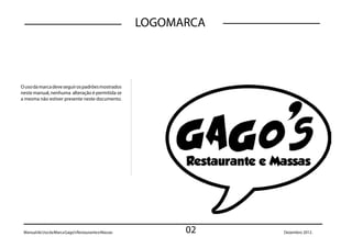 LOGOMARCA



O uso da marca deve seguir os padrões mostrados
neste manual, nenhuma alteração é permitida se
a mesma não estiver presente neste documento.




 Manual de Uso da Marca Gago’s Restaurante e Massas         02    Dezembro 2012.
 