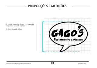 PROPORÇÕES E MEDIÇÕES




As grade mostrada fornece a proporção
adequada ao Layout do logotipo.

X= Altura adequada da logo.


                                                      x




 Manual de Uso da Marca Gago’s Restaurante e Massas       04        Dezembro 2012.
 