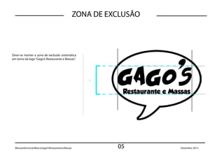 ZONA DE EXCLUSÃO



Deve-se manter a zona de exclusão sistemática
em torno da logo “Gago’s Restaurante e Massas”.




                                                           x




  Manual de Uso da Marca Gago’s Restaurante e Massas             05       Dezembro 2012.
 