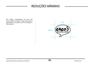 REDUÇÕES MÍNIMAS


Para melhor entendimento do que está
escrito abaixo do “Gago’s”, a logo não pode ser
apresentada com menos de 5 cm de largura e
3,90 de altura.




Manual de Uso da Marca Gago’s Restaurante e Massas            06        Dezembro 2012.
 