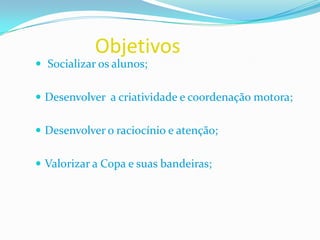 Objetivos				Socializar os alunos; Desenvolver  a criatividade e coordenação motora;Desenvolver o raciocínio e atenção;Valorizar a Copa e suas bandeiras;