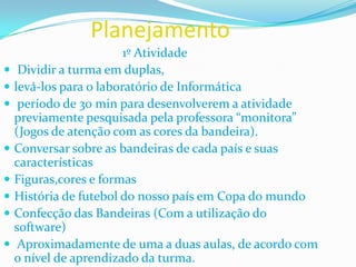Planejamento                                     1º AtividadeDividir a turma em duplas, levá-los para o laboratório de Informática período de 30 min para desenvolverem a atividade previamente pesquisada pela professora “monitora” (Jogos de atenção com as cores da bandeira).Conversar sobre as bandeiras de cada país e suas característicasFiguras,cores e formasHistória de futebol do nosso país em Copa do mundoConfecção das Bandeiras (Com a utilização do software)  Aproximadamente de uma a duas aulas, de acordo com o nível de aprendizado da turma.