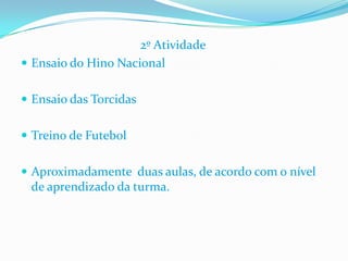                                       2º AtividadeEnsaio do Hino NacionalEnsaio das Torcidas Treino de Futebol Aproximadamente  duas aulas, de acordo com o nível de aprendizado da turma.