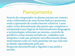 Planejamento   Através do computador os alunos entram em contato com a informática de uma forma lúdica e prazerosa onde a apreensão de conhecimento relativos  a esse saber como denominação das partes que compõem o computador,suas lógicas de funcionamento,linguagem e terminologias referentes ao mesmo, controle de periférico como mouse,teclado,etc.,cuidados com máquina e todo um primeiro reconhecimento desse instrumento cada vez mais presente em sua vida está se dando naturalmente pelo uso frequente,desmistificado e ligando à sua prática escolar.