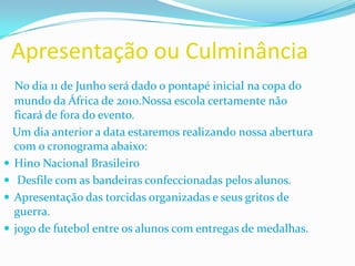 Apresentação ou CulminânciaNo dia 11 de Junho será dado o pontapé inicial na copa do mundo da África de 2010.Nossa escola certamente não ficará de fora do evento.   Um dia anterior a data estaremos realizando nossa abertura com o cronograma abaixo:Hino Nacional Brasileiro Desfile com as bandeiras confeccionadas pelos alunos. Apresentação das torcidas organizadas e seus gritos de guerra.jogo de futebol entre os alunos com entregas de medalhas.