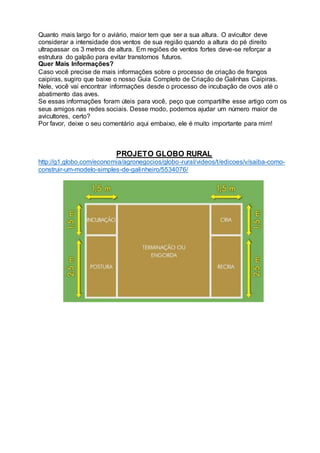 Quanto mais largo for o aviário, maior tem que ser a sua altura. O avicultor deve
considerar a intensidade dos ventos de sua região quando a altura do pé direito
ultrapassar os 3 metros de altura. Em regiões de ventos fortes deve-se reforçar a
estrutura do galpão para evitar transtornos futuros.
Quer Mais Informações?
Caso você precise de mais informações sobre o processo de criação de frangos
caipiras, sugiro que baixe o nosso Guia Completo de Criação de Galinhas Caipiras.
Nele, você vai encontrar informações desde o processo de incubação de ovos até o
abatimento das aves.
Se essas informações foram úteis para você, peço que compartilhe esse artigo com os
seus amigos nas redes sociais. Desse modo, podemos ajudar um número maior de
avicultores, certo?
Por favor, deixe o seu comentário aqui embaixo, ele é muito importante para mim!
PROJETO GLOBO RURAL
http://g1.globo.com/economia/agronegocios/globo-rural/videos/t/edicoes/v/saiba-como-
construir-um-modelo-simples-de-galinheiro/5534076/
 