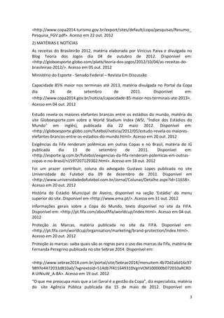 3
<http://www.copa2014.turismo.gov.br/export/sites/default/copa/pesquisas/Resumo_
Pesquisa_FGV.pdf>. Acesso em 22 out. 2012
2) MATÉRIAS E NOTÍCIAS
As receitas do Brasileirão 2012, matéria elaborada por Vinícius Paiva e divulgada no
Blog Teoria dos Jogos dia 04 de outubro de 2012. Disponível em:
<http://globoesporte.globo.com/platb/teoria-dos-jogos/2012/10/04/as-receitas-do-
brasileirao-2012/>. Acesso em 05 out. 2012
Ministério do Esporte - Senado Federal – Revista Em Discussão
Capacidade 85% maior nos terminais até 2013, matéria divulgada no Portal da Copa
dia 24 de setembro de 2011. Disponível em:
<http://www.copa2014.gov.br/noticia/capacidade-85-maior-nos-terminais-ate-2013>.
Acesso em 04 out. 2012
Estudo revela os maiores elefantes brancos entre os estádios do mundo, matéria do
site Globoesporte.com sobre o World Stadium Index (WSI, "Índice dos Estádios do
Mundo" em inglês), publicada dia 22 maio 2012. Disponível em:
<http://globoesporte.globo.com/futebol/noticia/2012/05/estudo-revela-os-maiores-
elefantes-brancos-entre-os-estadios-do-mundo.html>. Acesso em 20 out. 2012
Exigências da Fifa renderam polêmicas em outras Copas e no Brasil, matéria do iG
publicada dia 13 de setembro de 2011. Disponível em:
<http://esporte.ig.com.br/futebol/exigencias-da-fifa-renderam-polemicas-em-outras-
copas-e-no-brasil/n1597207129302.html>. Acesso em 18 out. 2012
Foi um prazer contribuir, coluna do advogado Gustavo Lopes publicada no site
Universidade do Futebol dia 09 de dezembro de 2011. Disponível em
<http://www.universidadedofutebol.com.br/Jornal/Colunas/Detalhe.aspx?id=11658>.
Acesso em 20 out. 2012
História do Estádio Municipal de Aveiro, disponível na seção ‘Estádio’ do menu
superior do site. Disponível em <http://www.ema.pt/>. Acesso em 31 out. 2012
Informações gerais sobre a Copa do Mundo, texto disponível no site da FIFA.
Disponível em: <http://pt.fifa.com/aboutfifa/worldcup/index.html>. Acesso em 04 out.
2012
Proteção às Marcas, matéria publicada no site da FIFA. Disponível em:
<http://pt.fifa.com/worldcup/organisation/marketing/brand-protection/index.html>.
Acesso em 20 out. 2012
Proteção às marcas: saiba quais são as regras para o uso das marcas da Fifa, matéria de
Fernanda Peregrino publicada no site Sebrae 2014. Disponível em:
<http://www.sebrae2014.com.br/portal/site/Sebrae2014/menuitem.4b70d2a6d16c97
9897e4472033d810a0/?vgnextoid=514db7f411649310VgnVCM100000b072010aRCRD
#.UINiuW_A-8A>. Acesso em 19 out. 2012
“O que me preocupa mais que a Lei Geral é a gestão da Copa”, diz especialista, matéria
do site Agência Pública publicada dia 15 de maio de 2012. Disponível em:
 